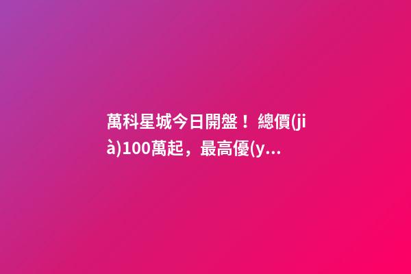 萬科星城今日開盤！總價(jià)100萬起，最高優(yōu)惠10萬